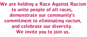 We are holding a Race Against Racism to unite people of all races, demonstrate our community's commitment to eliminating racism and celebrate our diversity. We invite you to join us.